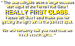 “ The searchlights were a huge success last night at the Ferrari Kid Gala !  REALLY FIRST CLASS. Please tell Ron I said thank you for getting the light set in the perfect spot. 
We will certainly call you next time we need searchlights. “
Marc C. Miller Aviation Manager H.E.B FLIGHT OPERATIONS