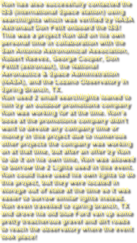 Ron has also successfully contacted the ISS (International Space station) using searchlights which was verified by NASA Astronaut Don Petit onboard the ISS! This was a project Ron did on his own personal time in collaboration with the San Antonio Astronomical Association, Robert Reeves, George Cooper, Don Pettit (astronaut), the National Aeronautics & Space Administration (NASA), and the Lozano Observatory in Spring Branch, TX. Ron used 2 small searchlights loaned to him by an outdoor promotions company Ron was working for at the time. Ron’s boss at the promotions company didn't want to devote any company time or money in this project due to numerous other projects the company was working on at that time, but after an offer by Ron to do it on his own time, Ron was allowed to borrow the 2 Lights used in this event.  Ron could have used his own lights to do this project, but they were located in storage out of state at the time so it was easier to borrow similar lights instead. Ron even travelled to spring branch, TX and drove his old blue Ford van up some pretty treacherous gravel and dirt roads to reach the observatory where the event took place!