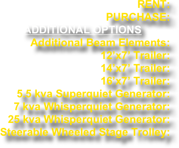 RENT: PURCHASE:
ADDITIONAL OPTIONS
Additional Beam Elements: 12’x7’ Trailer: 14’x7’ Trailer: 16’x7’ Trailer: 5.5 kva Superquiet Generator: 7 kva Whisperquiet Generator: 25 kva Whisperquiet Generator: Steerable Wheeled Stage Trolley: 
