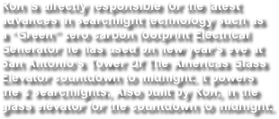 Ron is directly responsible for the latest advances in searchlight technology such as a “Green” zero carbon footprint Electrical Generator he has used on new year’s eve at San Antonio’s Tower Of The Americas Glass Elevator countdown to midnight. It powers the 2 searchlights, Also built by Ron, in the glass elevator for the countdown to midnight.